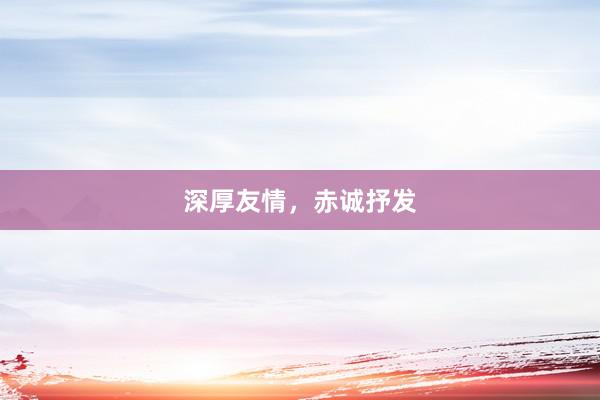 深厚友情，赤诚抒发