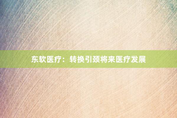 东软医疗：转换引颈将来医疗发展