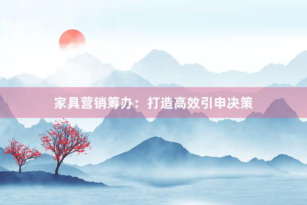 家具营销筹办：打造高效引申决策